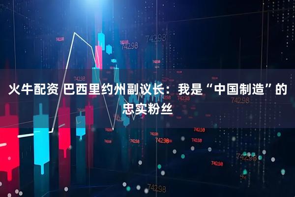 火牛配资 巴西里约州副议长：我是“中国制造”的忠实粉丝