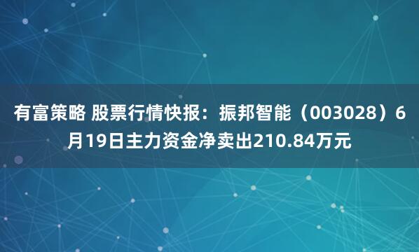 有富策略 股票行情快报：振邦智能（003028）6月19日主力资金净卖出210.84万元