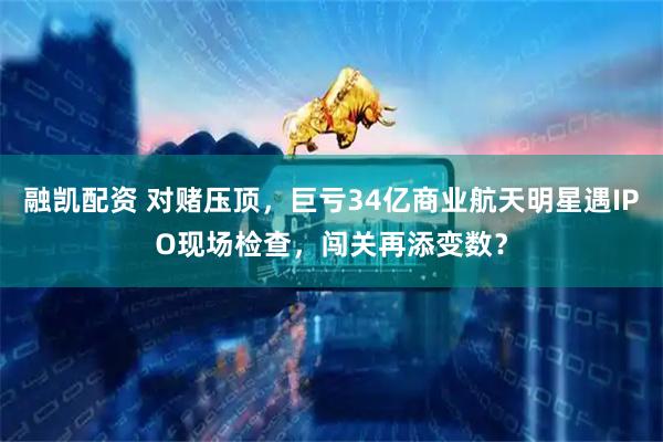 融凯配资 对赌压顶，巨亏34亿商业航天明星遇IPO现场检查，闯关再添变数？