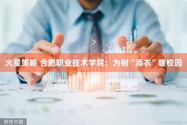 火星策略 合肥职业技术学院：为树“添衣”暖校园
