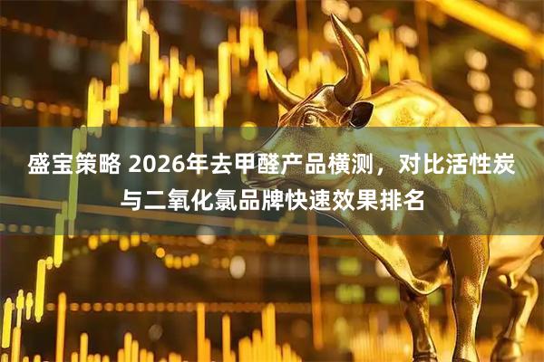 盛宝策略 2026年去甲醛产品横测，对比活性炭与二氧化氯品牌快速效果排名