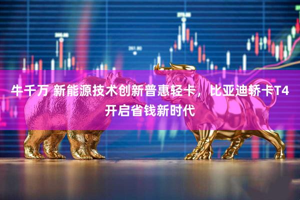 牛千万 新能源技术创新普惠轻卡，比亚迪轿卡T4开启省钱新时代