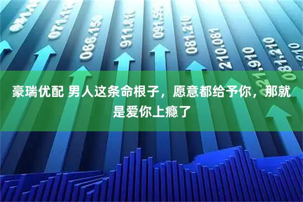 豪瑞优配 男人这条命根子，愿意都给予你，那就是爱你上瘾了