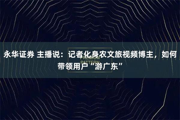 永华证券 主播说：记者化身农文旅视频博主，如何带领用户“游广东”