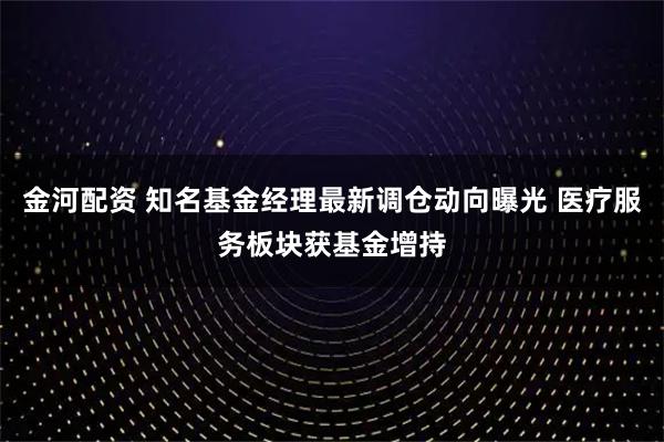 金河配资 知名基金经理最新调仓动向曝光 医疗服务板块获基金增持